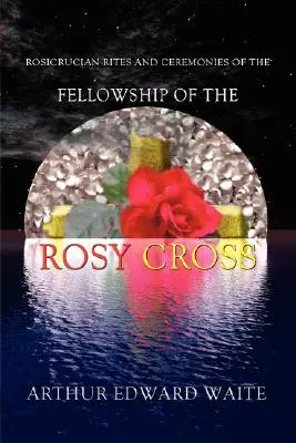 Ritualuri și ceremonii rosicruciene ale Fellowship of the Rosy Cross de fondatorul Ordinului Sfânt al Zorilor Aurii Arthur Edward Waite - Rosicrucian Rites and Ceremonies of the Fellowship of the Rosy Cross by Founder of the Holy Order of the Golden Dawn Arthur Edward Waite
