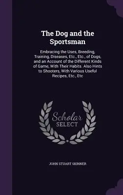 The Dog and the Sportsman: Embracing the Uses, Breeding, Training, Diseases, Etc., Etc. of Dogs, and an Account of the Different Kinds of Game, - The Dog and the Sportsman: Embracing the Uses, Breeding, Training, Diseases, Etc., Etc., of Dogs, and an Account of the Different Kinds of Game,