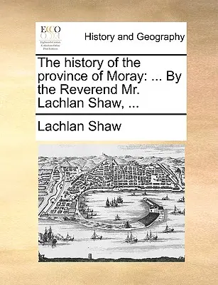 The History of the Province of Moray: De către reverendul Lachlan Shaw, ... - The History of the Province of Moray: By the Reverend Mr. Lachlan Shaw, ...