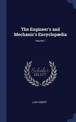 Enciclopedia inginerului și mecanicului; volumul 1 - The Engineer's and Mechanic's Encyclopdia; Volume 1