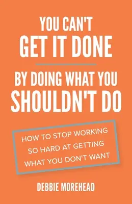 You Can't Get It Done By Doing What You Shouldn't Do: Cum să nu mai muncești atât de mult pentru a obține ceea ce nu vrei - You Can't Get It Done By Doing What You Shouldn't Do: How to Stop Working So Hard at Getting What You Don't Want