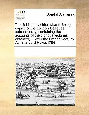 Marina britanică triumfătoare! Being Copies of the London Gazettes Extraordinary; Containing the Accounts of the Glorious Victories Obtained, ... Peste t - The British Navy Triumphant! Being Copies of the London Gazettes Extraordinary; Containing the Accounts of the Glorious Victories Obtained, ... Over t