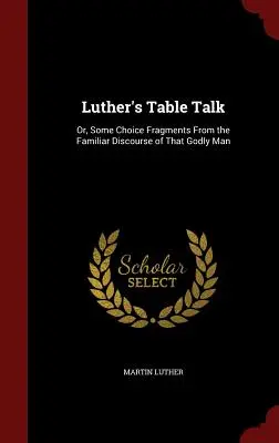 Luther's Table Talk: Or, Some Choice Fragments From the Familiar Discourse of That Godly Man
