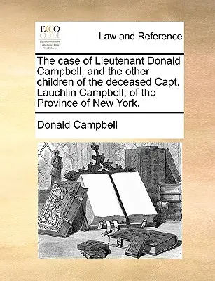 Cazul locotenentului Donald Campbell și al celorlalți copii ai căpitanului decedat Lauchlin Campbell, din provincia New York. - The Case of Lieutenant Donald Campbell, and the Other Children of the Deceased Capt. Lauchlin Campbell, of the Province of New York.