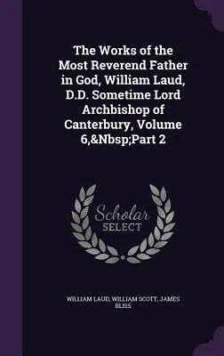 The Works of the Most Reverend Father in God, William Laud, D.D. Sometime Lord Archbishop of Canterbury, volumul 6, partea 2 - The Works of the Most Reverend Father in God, William Laud, D.D. Sometime Lord Archbishop of Canterbury, Volume 6, Part 2