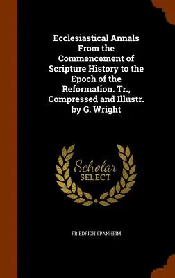 Ecclesiastical Annals From the Commencement of Scripture History to the Epoch of the Reformation. Tr., comprimată și ilustrată de G. Wright - Ecclesiastical Annals From the Commencement of Scripture History to the Epoch of the Reformation. Tr., Compressed and Illustr. by G. Wright