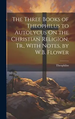 Cele trei cărți ale lui Theophilus către Autolycus Despre religia creștină, tr. cu note, de W.B. Flower - The Three Books of Theophilus to Autolycus On the Christian Religion, Tr., With Notes, by W.B. Flower
