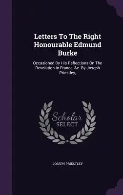 Letters To The Right Honourable Edmund Burke: Occasioned By His Reflections On The Revolution In France, &c. De Joseph Priestley, - Letters To The Right Honourable Edmund Burke: Occasioned By His Reflections On The Revolution In France, &c. By Joseph Priestley,