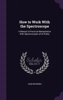 Cum să lucrezi cu spectroscopul: Un manual de manipulare practică cu spectroscoape de toate tipurile, - How to Work With the Spectroscope: A Manual of Practical Manipulation With Spectroscopes of all Kinds,