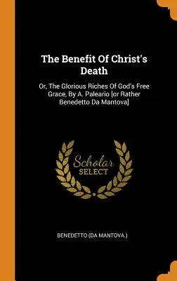 The Benefit Of Christ's Death: Or, The Glorious Riches Of God's Free Grace, By A. Paleario [or Rather Benedetto Da Mantova]