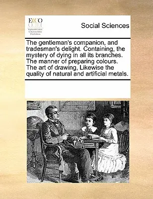 The Gentleman's Companion, and Tradesman's Delight. Containing, the Mystery of Dying in All Its Branches. the Manner of Preparing Colours. the Art of