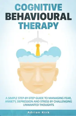 Terapia cognitiv-comportamentală: Un ghid simplu pas cu pas pentru gestionarea fricii, anxietății, depresiei și stresului prin provocarea gândurilor nedorite - Cognitive Behavioural Therapy: A Simple Step-by-Step Guide to Managing Fear, Anxiety, Depression and Stress by Challenging Unwanted Thoughts