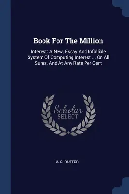 Carte pentru milioane: Interest: A New, Essay And Infallible System Of Computing Interest ... On All Sums, And At Any Rate Per Cent - Book For The Million: Interest: A New, Essay And Infallible System Of Computing Interest ... On All Sums, And At Any Rate Per Cent