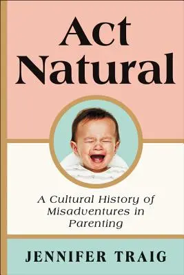 ACT Natural: O istorie culturală a aventurilor nefericite în parenting - ACT Natural: A Cultural History of Misadventures in Parenting