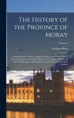 The History of the Province of Moray: Comprising the Counties of Elgin and Nairn, the Greater Part of the County of Inverness and a Portion of the Cou
