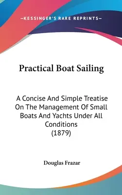 Practical Boat Sailing: A Concise And Simple Treatise On The Management Of Small Boats And Yachts Under All Conditions (1879)
