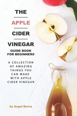 The Apple Cider Vinegar Guide Book for Beginners (Ghidul oțetului de mere pentru începători): O colecție de lucruri uimitoare pe care le puteți face cu oțet de cidru de mere - The Apple Cider Vinegar Guide Book for Beginners: A Collection of Amazing Things You Can Make with Apple Cider Vinegar