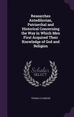 Researches Antediluvian, Patriarchal and Historical Concerning the Way in Which Men First Acquired Their Knowledge of God and Religion
