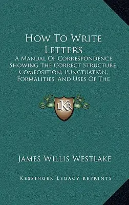 How To Write Letters: A Manual Of Correspondence, Showing The Correct Structure, Composition, Punctuation, Formalities, And Uses Of The Vari