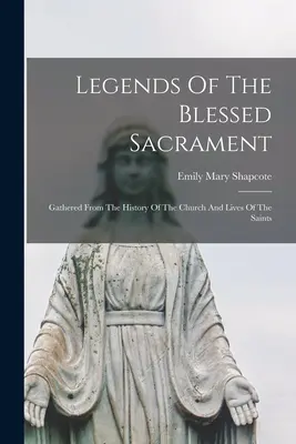 Legendele Sfântului Sacrament: Adunate din istoria Bisericii și din viețile sfinților - Legends Of The Blessed Sacrament: Gathered From The History Of The Church And Lives Of The Saints