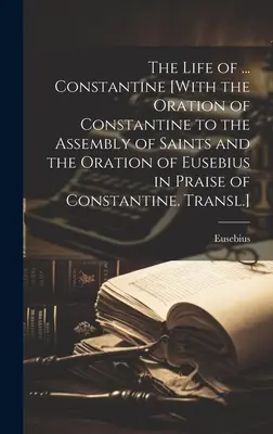 The Life of ... Constantin [Cu Orația lui Constantin către Adunarea Sfinților și Orația lui Eusebiu în lauda lui Constantin. Transl.] - The Life of ... Constantine [With the Oration of Constantine to the Assembly of Saints and the Oration of Eusebius in Praise of Constantine. Transl.]