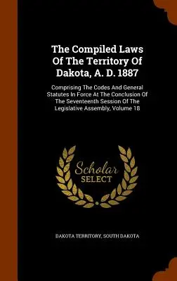The Compiled Laws Of The Territory Of Dakota, A. D. 1887: cuprinzând codurile și legile generale în vigoare la încheierea celei de-a șaptesprezecea sesiuni - The Compiled Laws Of The Territory Of Dakota, A. D. 1887: Comprising The Codes And General Statutes In Force At The Conclusion Of The Seventeenth Sess