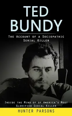 Ted Bundy: The Account of a Sociopathic Serial Killer (Inside the Mind of America's Most Glorified Serial Killer) - Ted Bundy: The Account of a Sociopathic Serial Killer (Inside the Mind of of America's Most Glorified Serial Killer)