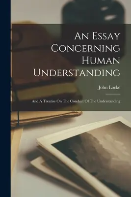 Un eseu referitor la înțelegerea umană: And A Treatise On The Conduct Of The Understanding - An Essay Concerning Human Understanding: And A Treatise On The Conduct Of The Understanding