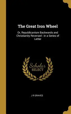 Marea roată de fier: Sau, republicanismul inversat și creștinismul inversat: într-o serie de scrisori - The Great Iron Wheel: Or, Republicanism Backwards and Christianity Reversed: in a Series of Letter