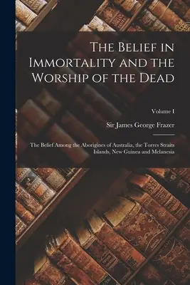The Belief in Immortality and the Worship of the Dead: The Belief Among the Aborigines of Australia, the Torres Straits Islands, New Guinea and Melane