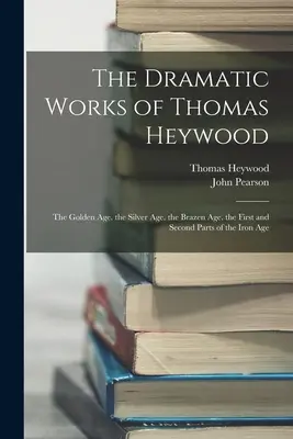 The Dramatic Works of Thomas Heywood: Epoca de aur. Epoca de argint. Epoca de aramă. Prima și a doua parte a epocii de fier - The Dramatic Works of Thomas Heywood: The Golden Age. the Silver Age. the Brazen Age. the First and Second Parts of the Iron Age