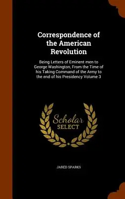 Correspondence of the American Revolution: Letters of Eminent Men to George Washington, From the Time of his Taking Command of the Army to the e - Correspondence of the American Revolution: Being Letters of Eminent men to George Washington, From the Time of his Taking Command of the Army to the e