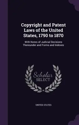 Legile privind drepturile de autor și brevetele din Statele Unite, 1790-1870: Cu note privind deciziile judiciare adoptate în temeiul acestora, formulare și indici - Copyright and Patent Laws of the United States, 1790 to 1870: With Notes of Judicial Decisions Thereunder and Forms and Indexes