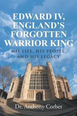 Edward al IV-lea, regele războinic uitat al Angliei: viața sa, poporul său și moștenirea sa - Edward IV, England's Forgotten Warrior King: His Life, His People, and His Legacy
