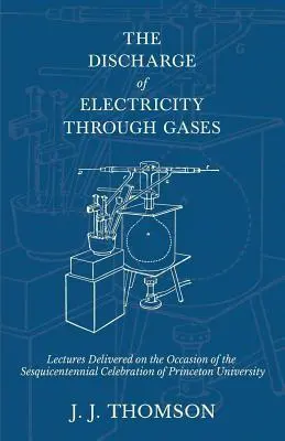 The Discharge of Electricity Through Gases - Prelegeri ținute cu ocazia sărbătoririi Sesquicentenarului Universității Princeton - The Discharge of Electricity Through Gases - Lectures Delivered on the Occasion of the Sesquicentennial Celebration of Princeton University