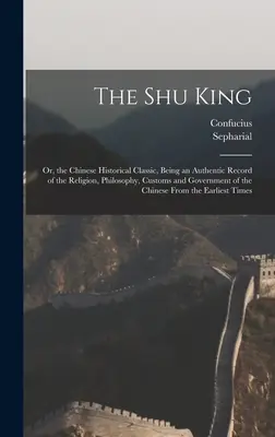 Regele Shu: Or, the Chinese Historical Classic, Being an Authentic Record of the Religion, Philosophy, Customs and Government of t - The Shu King: Or, the Chinese Historical Classic, Being an Authentic Record of the Religion, Philosophy, Customs and Government of t