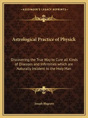Astrological Practice of Physick: Descoperirea adevăratei căi de a vindeca toate tipurile de boli și infirmități care sunt incidente în mod natural la omul sfânt - Astrological Practice of Physick: Discovering the True Way to Cure all Kinds of Diseases and Infirmities which are Naturally Incident to the Holy Man