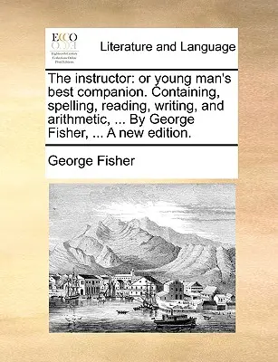 The Instructor: Or Young Man's Best Companion. Containing, Spelling, Reading, Writing, and Arithmetic, ... by George Fisher, ... a New