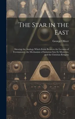 Steaua din Est: Shewing the Analogy Which Exists Between the Lectures of Freemasonry, the Mechanism of Initiation Into Its Mysteries, - The Star in the East: Shewing the Analogy Which Exists Between the Lectures of Freemasonry, the Mechanism of Initiation Into Its Mysteries,