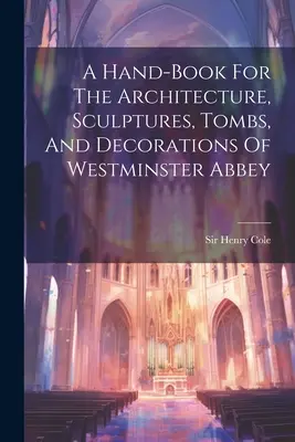 Un manual pentru arhitectura, sculpturile, mormintele și decorațiunile abației Westminster - A Hand-book For The Architecture, Sculptures, Tombs, And Decorations Of Westminster Abbey