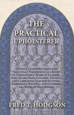 The Practical Upholsterer Giving Clear Directions for Skillfully Performing all Kinds of Upholsteres' Work: Piele, mătase, pluș, reps, bumbac, velur - The Practical Upholsterer Giving Clear Directions for Skillfully Performing all Kinds of Upholsteres' Work: Leather, Silk, Plush, Reps, Cottons, Velve