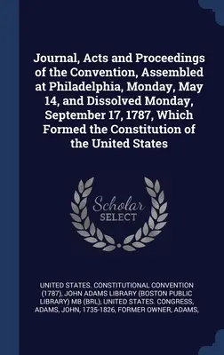 Jurnalul, actele și lucrările Convenției, reunită la Philadelphia, luni, 14 mai, și dizolvată luni, 17 septembrie 1787, care a format - Journal, Acts and Proceedings of the Convention, Assembled at Philadelphia, Monday, May 14, and Dissolved Monday, September 17, 1787, Which Formed the