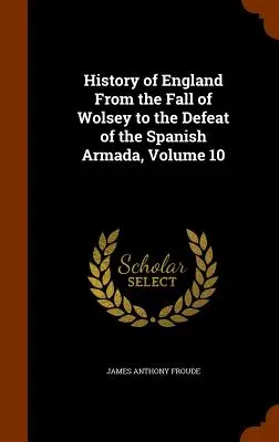 Istoria Angliei de la căderea lui Wolsey până la înfrângerea Armadei spaniole, Volumul 10 - History of England From the Fall of Wolsey to the Defeat of the Spanish Armada, Volume 10