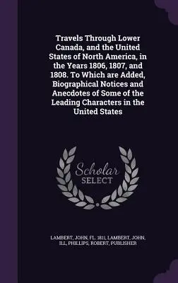 Travels Through Lower Canada, and the United States of North America, in the Years 1806, 1807, and 1808. La care se adaugă note biografice și - Travels Through Lower Canada, and the United States of North America, in the Years 1806, 1807, and 1808. To Which are Added, Biographical Notices and