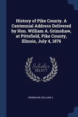 Istoria comitatului Pike. A Centennial Address Delivered by Hon. William A. Grimshaw, at Pittsfield, Pike County, Illinois, July 4, 1876 - History of Pike County. A Centennial Address Delivered by Hon. William A. Grimshaw, at Pittsfield, Pike County, Illinois, July 4, 1876