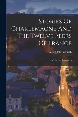 Poveștile lui Charlemagne și ale celor doisprezece țărani ai Franței: Din vechile romane - Stories Of Charlemagne And The Twelve Peers Of France: From The Old Romances