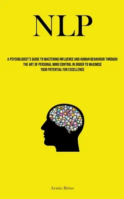 Nlp: Ghidul psihologului pentru stăpânirea influenței și a comportamentului uman prin arta controlului minții personale în scopul de a - Nlp: A Psychologist's Guide To Mastering Influence And Human Behaviour Through The Art Of Personal Mind Control In Order To