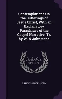 Contemplations On the Sufferings of Jesus Christ, With an Explanatory Paraphrase of the Gospel Narrative. Trad. de W. N Johnstone - Contemplations On the Sufferings of Jesus Christ, With an Explanatory Paraphrase of the Gospel Narrative. Tr. by W. N Johnstone