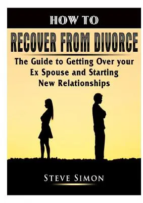 Cum să-ți revii după divorț: Ghidul pentru a trece peste fostul soț și a începe noi relații: The Guide to Getting Over your Ex Spouse and Starting New Relationships - How to Recover from Divorce: The Guide to Getting Over your Ex Spouse and Starting New Relationships