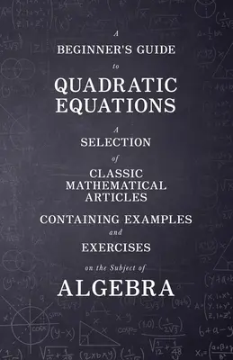 Ghidul ecuațiilor pătratice pentru începători - O selecție de articole matematice clasice care conțin exemple și exerciții pe tema algebrei - A Beginner's Guide to Quadratic Equations - A Selection of Classic Mathematical Articles Containing Examples and Exercises on the Subject of Algebra